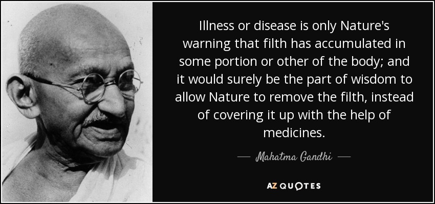 Illness or disease is only Nature's warning that filth has accumulated in some portion or other of the body; and it would surely be the part of wisdom to allow Nature to remove the filth, instead of covering it up with the help of medicines. - Mahatma Gandhi