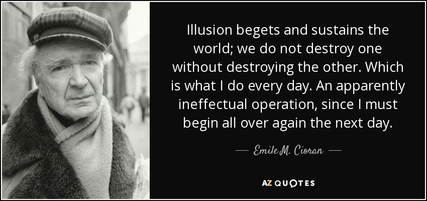 Illusion begets and sustains the world; we do not destroy one without destroying the other. Which is what I do every day. An apparently ineffectual operation, since I must begin all over again the next day. - Emile M. Cioran