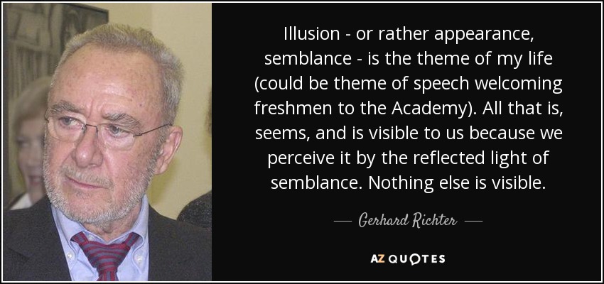 Illusion - or rather appearance, semblance - is the theme of my life (could be theme of speech welcoming freshmen to the Academy). All that is, seems, and is visible to us because we perceive it by the reflected light of semblance. Nothing else is visible. - Gerhard Richter
