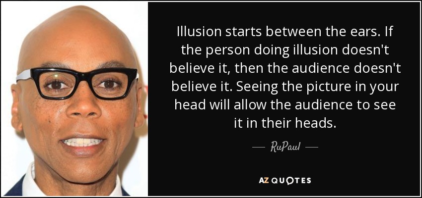 Illusion starts between the ears. If the person doing illusion doesn't believe it, then the audience doesn't believe it. Seeing the picture in your head will allow the audience to see it in their heads. - RuPaul