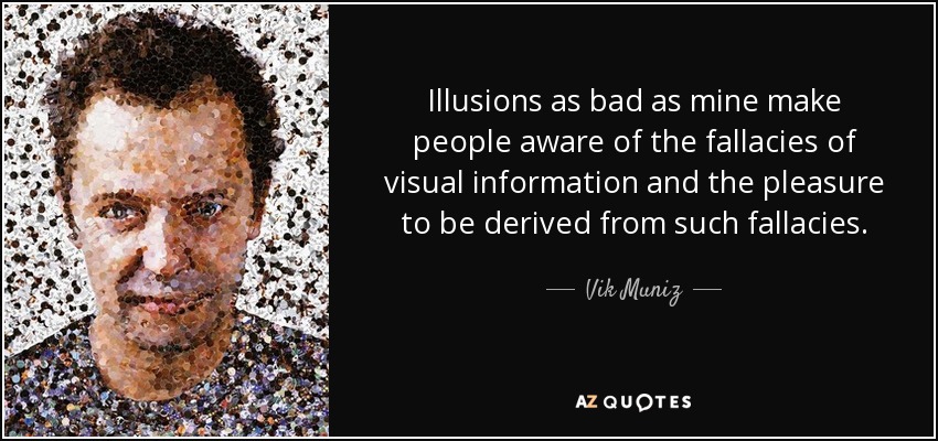 Illusions as bad as mine make people aware of the fallacies of visual information and the pleasure to be derived from such fallacies. - Vik Muniz