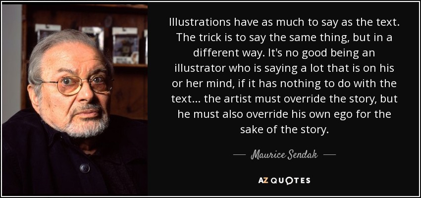 Illustrations have as much to say as the text. The trick is to say the same thing, but in a different way. It's no good being an illustrator who is saying a lot that is on his or her mind, if it has nothing to do with the text. . . the artist must override the story, but he must also override his own ego for the sake of the story. - Maurice Sendak