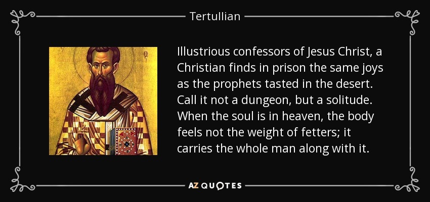 Illustrious confessors of Jesus Christ, a Christian finds in prison the same joys as the prophets tasted in the desert. Call it not a dungeon, but a solitude. When the soul is in heaven, the body feels not the weight of fetters; it carries the whole man along with it. - Tertullian