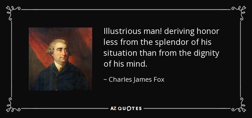 Illustrious man! deriving honor less from the splendor of his situation than from the dignity of his mind. - Charles James Fox