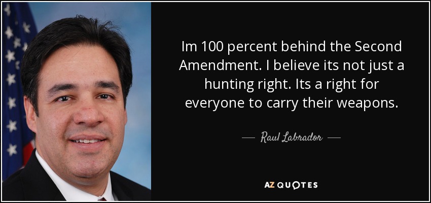 Im 100 percent behind the Second Amendment. I believe its not just a hunting right. Its a right for everyone to carry their weapons. - Raul Labrador