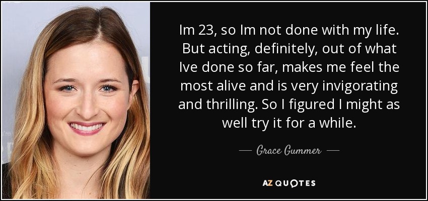 Im 23, so Im not done with my life. But acting, definitely, out of what Ive done so far, makes me feel the most alive and is very invigorating and thrilling. So I figured I might as well try it for a while. - Grace Gummer