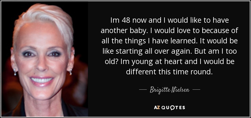 Im 48 now and I would like to have another baby. I would love to because of all the things I have learned. It would be like starting all over again. But am I too old? Im young at heart and I would be different this time round. - Brigitte Nielsen
