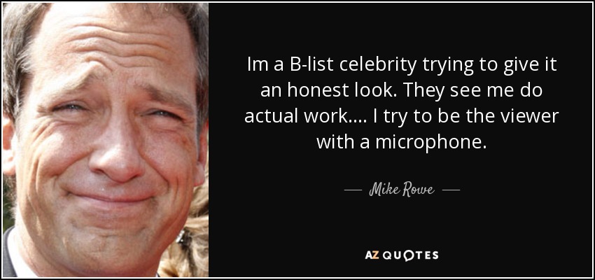 Im a B-list celebrity trying to give it an honest look. They see me do actual work. ... I try to be the viewer with a microphone. - Mike Rowe