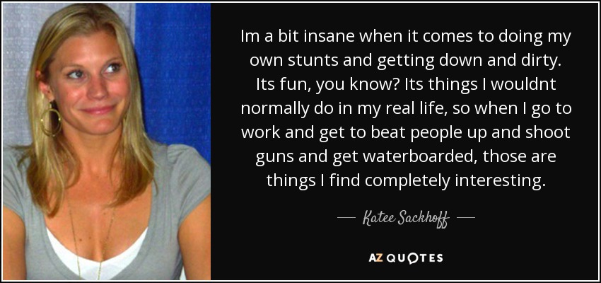 Im a bit insane when it comes to doing my own stunts and getting down and dirty. Its fun, you know? Its things I wouldnt normally do in my real life, so when I go to work and get to beat people up and shoot guns and get waterboarded, those are things I find completely interesting. - Katee Sackhoff