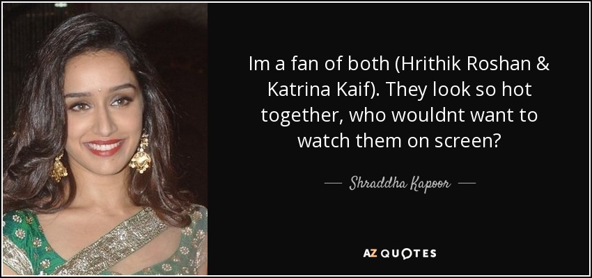 Im a fan of both (Hrithik Roshan & Katrina Kaif). They look so hot together, who wouldnt want to watch them on screen? - Shraddha Kapoor