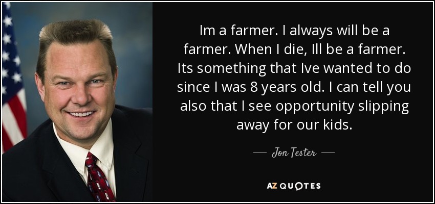 Im a farmer. I always will be a farmer. When I die, Ill be a farmer. Its something that Ive wanted to do since I was 8 years old. I can tell you also that I see opportunity slipping away for our kids. - Jon Tester