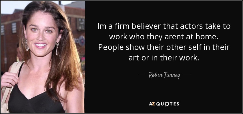Im a firm believer that actors take to work who they arent at home. People show their other self in their art or in their work. - Robin Tunney