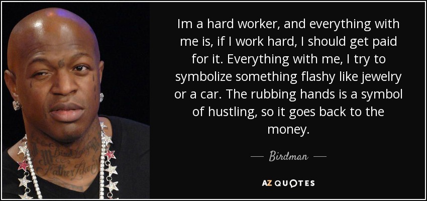Im a hard worker, and everything with me is, if I work hard, I should get paid for it. Everything with me, I try to symbolize something flashy like jewelry or a car. The rubbing hands is a symbol of hustling, so it goes back to the money. - Birdman