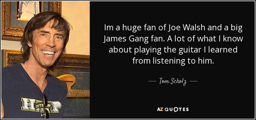 Im a huge fan of Joe Walsh and a big James Gang fan. A lot of what I know about playing the guitar I learned from listening to him. - Tom Scholz