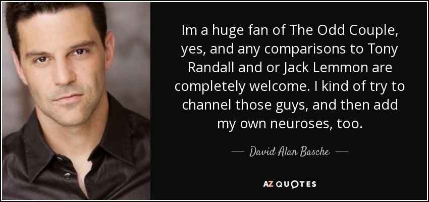 Im a huge fan of The Odd Couple, yes, and any comparisons to Tony Randall and or Jack Lemmon are completely welcome. I kind of try to channel those guys, and then add my own neuroses, too. - David Alan Basche