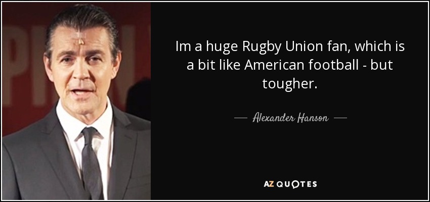 Im a huge Rugby Union fan, which is a bit like American football - but tougher. - Alexander Hanson