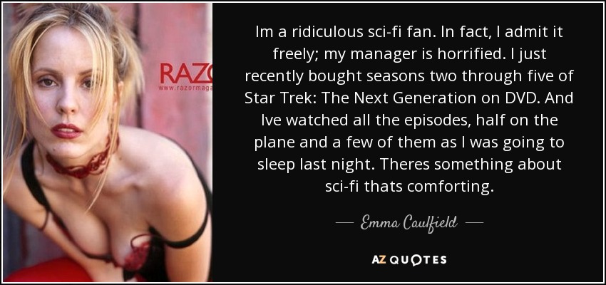 Im a ridiculous sci-fi fan. In fact, I admit it freely; my manager is horrified. I just recently bought seasons two through five of Star Trek: The Next Generation on DVD. And Ive watched all the episodes, half on the plane and a few of them as I was going to sleep last night. Theres something about sci-fi thats comforting. - Emma Caulfield