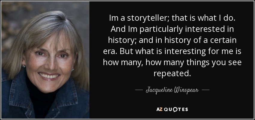 Im a storyteller; that is what I do. And Im particularly interested in history; and in history of a certain era. But what is interesting for me is how many, how many things you see repeated. - Jacqueline Winspear