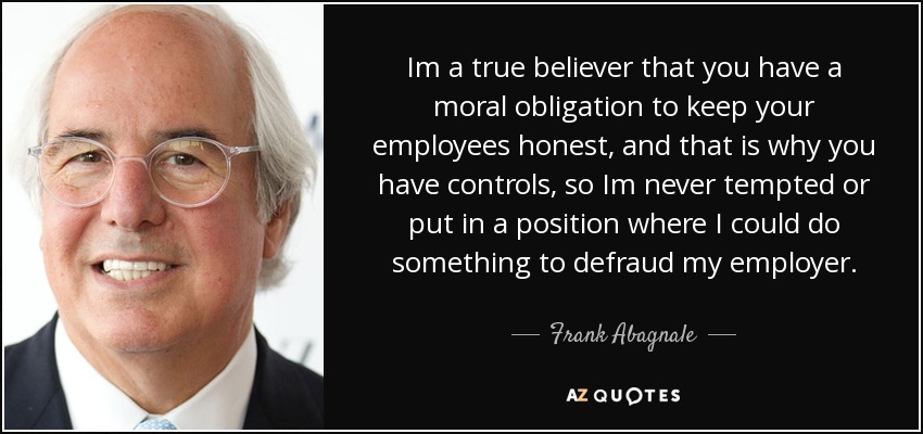 Im a true believer that you have a moral obligation to keep your employees honest, and that is why you have controls, so Im never tempted or put in a position where I could do something to defraud my employer. - Frank Abagnale
