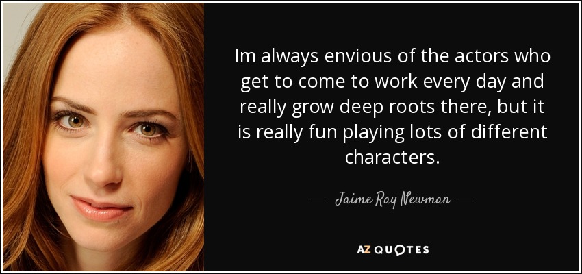Im always envious of the actors who get to come to work every day and really grow deep roots there, but it is really fun playing lots of different characters. - Jaime Ray Newman