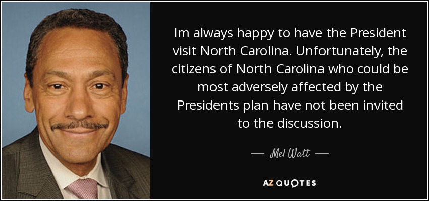 Im always happy to have the President visit North Carolina. Unfortunately, the citizens of North Carolina who could be most adversely affected by the Presidents plan have not been invited to the discussion. - Mel Watt