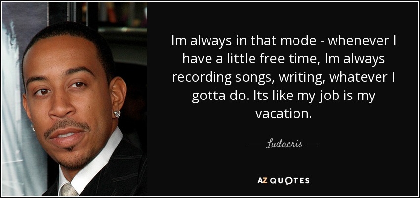 Im always in that mode - whenever I have a little free time, Im always recording songs, writing, whatever I gotta do. Its like my job is my vacation. - Ludacris