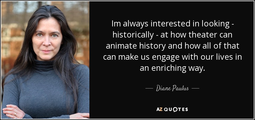 Im always interested in looking - historically - at how theater can animate history and how all of that can make us engage with our lives in an enriching way. - Diane Paulus