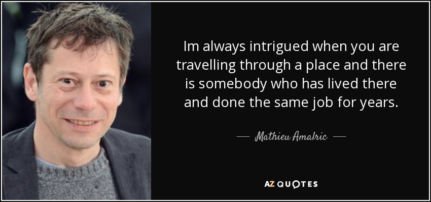 Im always intrigued when you are travelling through a place and there is somebody who has lived there and done the same job for years. - Mathieu Amalric