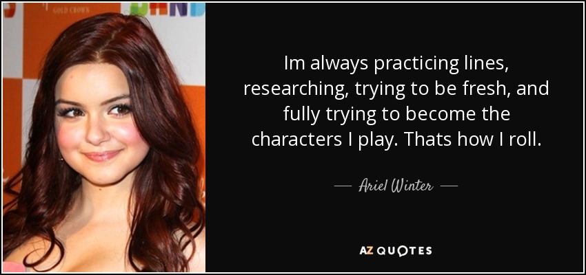 Im always practicing lines, researching, trying to be fresh, and fully trying to become the characters I play. Thats how I roll. - Ariel Winter