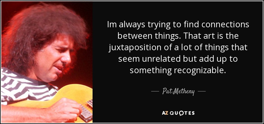 Im always trying to find connections between things. That art is the juxtaposition of a lot of things that seem unrelated but add up to something recognizable. - Pat Metheny
