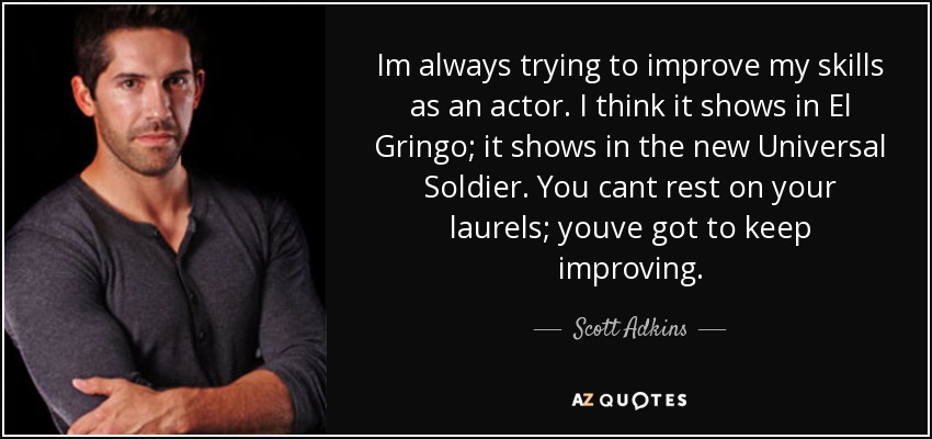 Im always trying to improve my skills as an actor. I think it shows in El Gringo; it shows in the new Universal Soldier. You cant rest on your laurels; youve got to keep improving. - Scott Adkins