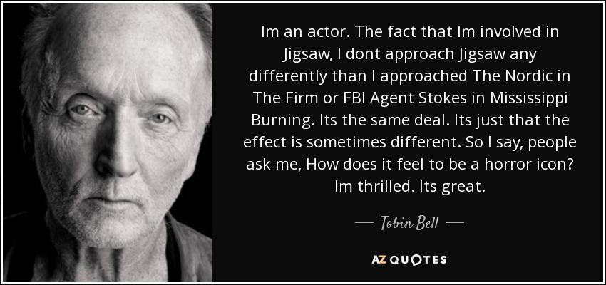 Im an actor. The fact that Im involved in Jigsaw, I dont approach Jigsaw any differently than I approached The Nordic in The Firm or FBI Agent Stokes in Mississippi Burning. Its the same deal. Its just that the effect is sometimes different. So I say, people ask me, How does it feel to be a horror icon? Im thrilled. Its great. - Tobin Bell