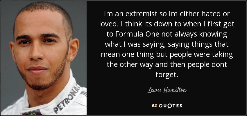 Im an extremist so Im either hated or loved. I think its down to when I first got to Formula One not always knowing what I was saying, saying things that mean one thing but people were taking the other way and then people dont forget. - Lewis Hamilton