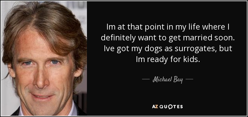 Im at that point in my life where I definitely want to get married soon. Ive got my dogs as surrogates, but Im ready for kids. - Michael Bay