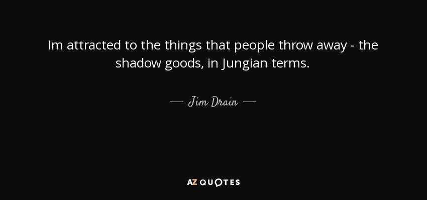 Im attracted to the things that people throw away - the shadow goods, in Jungian terms. - Jim Drain