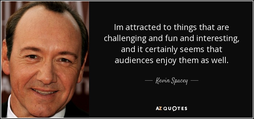 Im attracted to things that are challenging and fun and interesting, and it certainly seems that audiences enjoy them as well. - Kevin Spacey