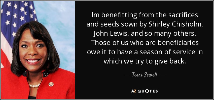 Im benefitting from the sacrifices and seeds sown by Shirley Chisholm, John Lewis, and so many others. Those of us who are beneficiaries owe it to have a season of service in which we try to give back. - Terri Sewell