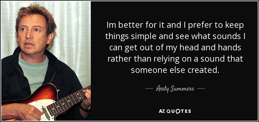 Im better for it and I prefer to keep things simple and see what sounds I can get out of my head and hands rather than relying on a sound that someone else created. - Andy Summers
