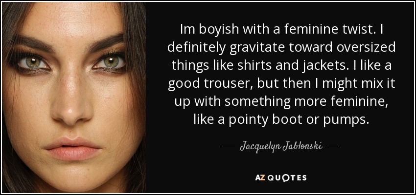Im boyish with a feminine twist. I definitely gravitate toward oversized things like shirts and jackets. I like a good trouser, but then I might mix it up with something more feminine, like a pointy boot or pumps. - Jacquelyn Jablonski