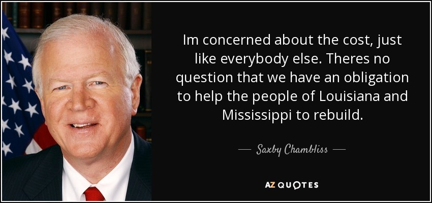 Im concerned about the cost, just like everybody else. Theres no question that we have an obligation to help the people of Louisiana and Mississippi to rebuild. - Saxby Chambliss