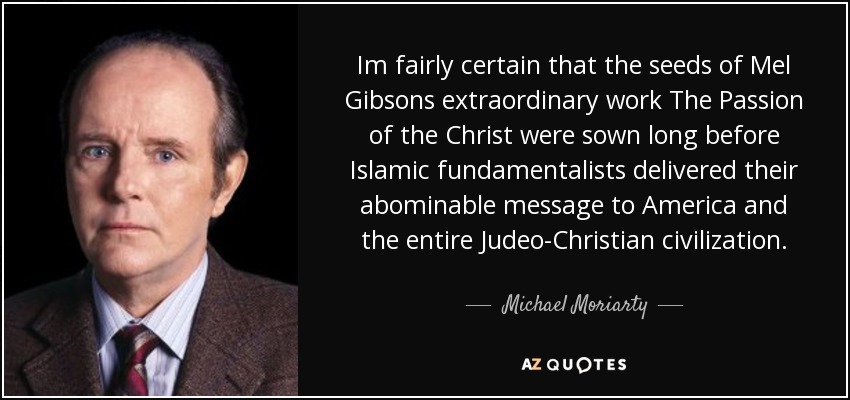 Im fairly certain that the seeds of Mel Gibsons extraordinary work The Passion of the Christ were sown long before Islamic fundamentalists delivered their abominable message to America and the entire Judeo-Christian civilization. - Michael Moriarty