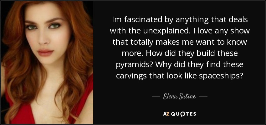 Im fascinated by anything that deals with the unexplained. I love any show that totally makes me want to know more. How did they build these pyramids? Why did they find these carvings that look like spaceships? - Elena Satine