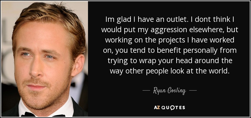 Im glad I have an outlet. I dont think I would put my aggression elsewhere, but working on the projects I have worked on, you tend to benefit personally from trying to wrap your head around the way other people look at the world. - Ryan Gosling