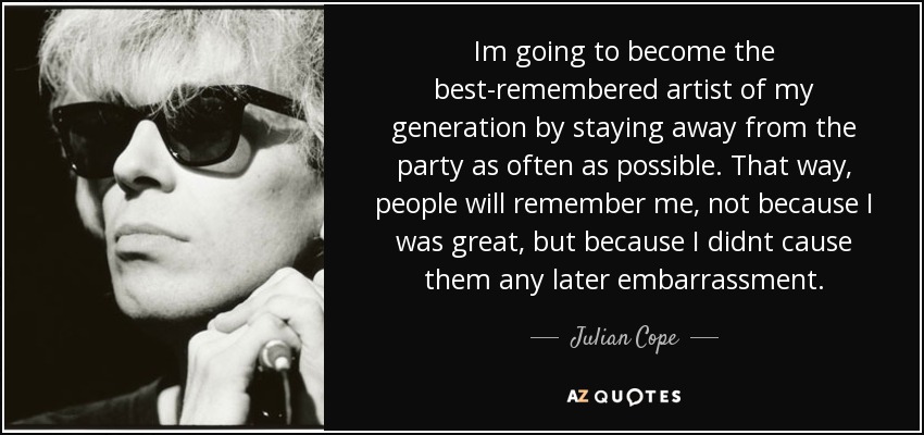 Im going to become the best-remembered artist of my generation by staying away from the party as often as possible. That way, people will remember me, not because I was great, but because I didnt cause them any later embarrassment. - Julian Cope