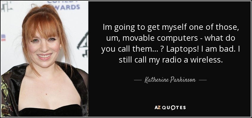 Im going to get myself one of those, um, movable computers - what do you call them... ? Laptops! I am bad. I still call my radio a wireless. - Katherine Parkinson