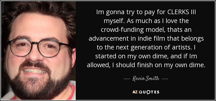Im gonna try to pay for CLERKS III myself. As much as I love the crowd-funding model, thats an advancement in indie film that belongs to the next generation of artists. I started on my own dime, and if Im allowed, I should finish on my own dime. - Kevin Smith