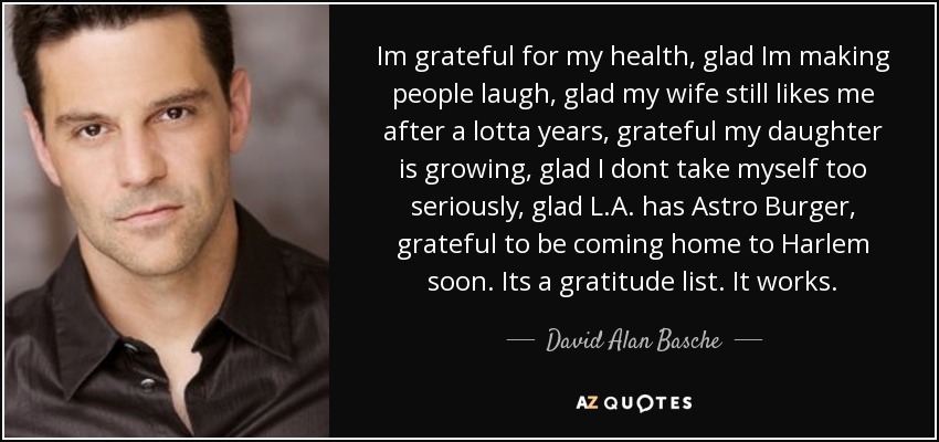 Im grateful for my health, glad Im making people laugh, glad my wife still likes me after a lotta years, grateful my daughter is growing, glad I dont take myself too seriously, glad L.A. has Astro Burger, grateful to be coming home to Harlem soon. Its a gratitude list. It works. - David Alan Basche