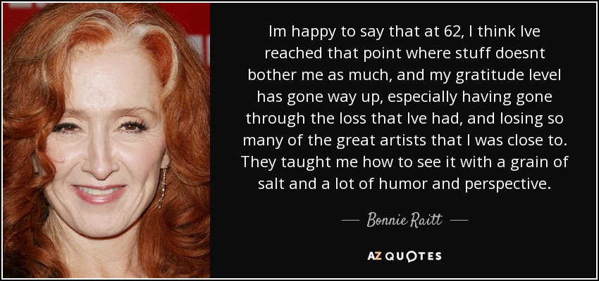 Im happy to say that at 62, I think Ive reached that point where stuff doesnt bother me as much, and my gratitude level has gone way up, especially having gone through the loss that Ive had, and losing so many of the great artists that I was close to. They taught me how to see it with a grain of salt and a lot of humor and perspective. - Bonnie Raitt