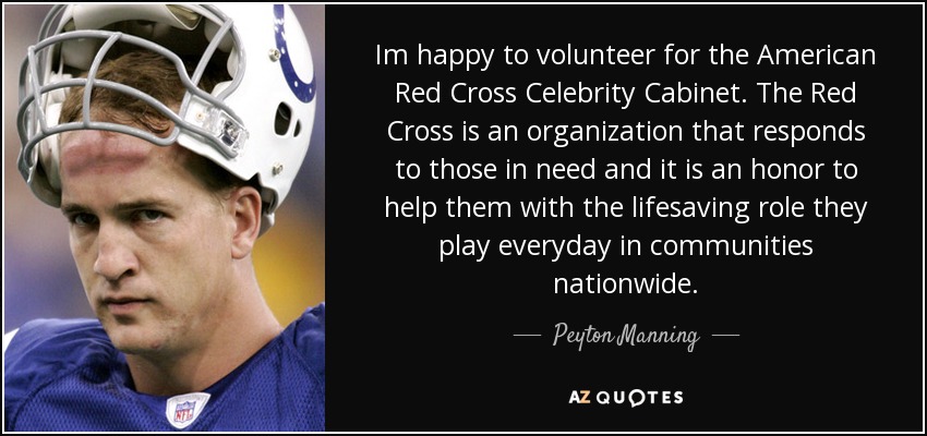 Im happy to volunteer for the American Red Cross Celebrity Cabinet. The Red Cross is an organization that responds to those in need and it is an honor to help them with the lifesaving role they play everyday in communities nationwide. - Peyton Manning