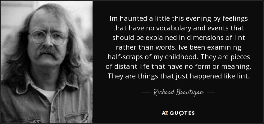 Im haunted a little this evening by feelings that have no vocabulary and events that should be explained in dimensions of lint rather than words. Ive been examining half-scraps of my childhood. They are pieces of distant life that have no form or meaning. They are things that just happened like lint. - Richard Brautigan